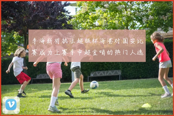 李海新将执法超级杯海港对国安比赛成为上赛季中超金哨的热门人选