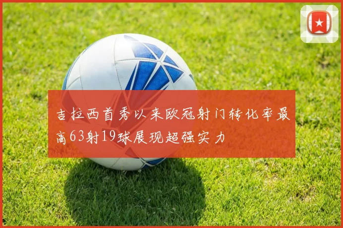 吉拉西首秀以来欧冠射门转化率最高63射19球展现超强实力