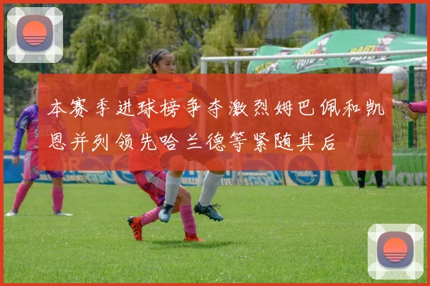 本赛季进球榜争夺激烈姆巴佩和凯恩并列领先哈兰德等紧随其后
