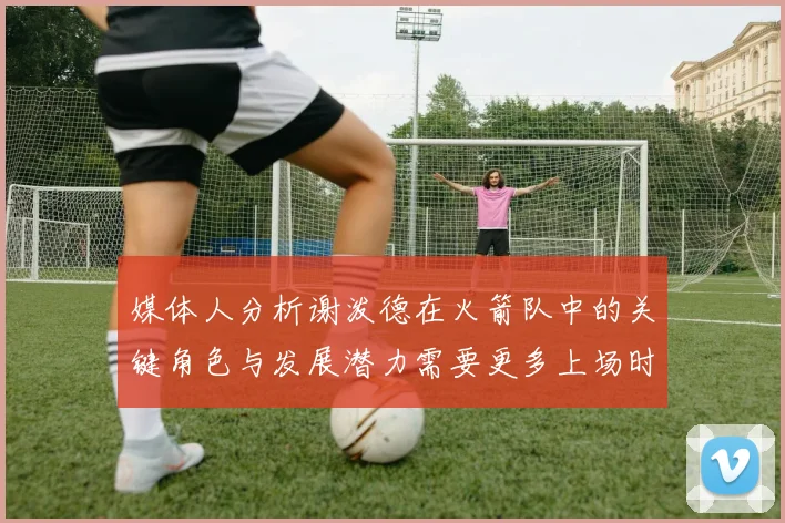 媒体人分析谢泼德在火箭队中的关键角色与发展潜力需要更多上场时间