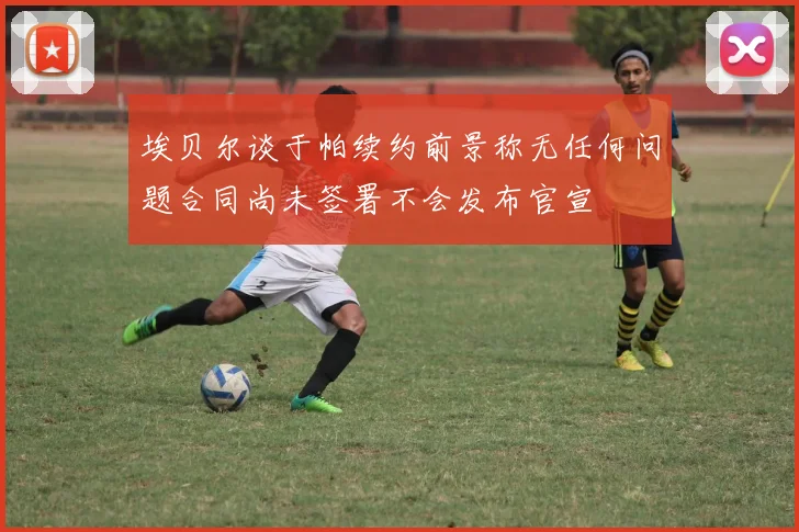 埃贝尔谈于帕续约前景称无任何问题合同尚未签署不会发布官宣