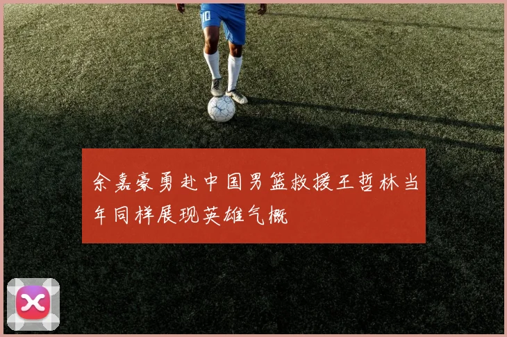 余嘉豪勇赴中国男篮救援王哲林当年同样展现英雄气概