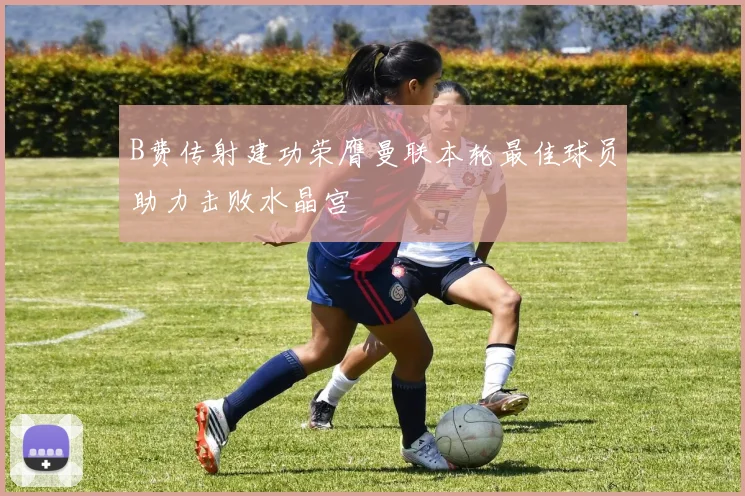 B费传射建功荣膺曼联本轮最佳球员助力击败水晶宫
