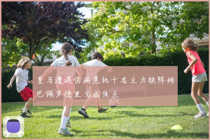 皇马遭遇伤病危机十名主力缺阵姆巴佩罗德里戈成焦点