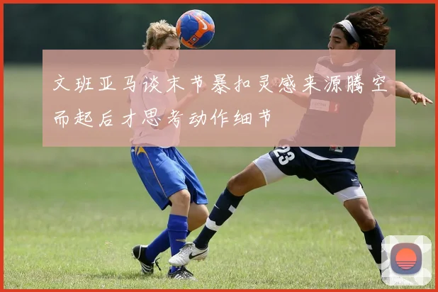 文班亚马谈末节暴扣灵感来源腾空而起后才思考动作细节